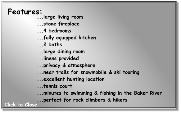 ...large living room  ...stone fireplace  ...4 bedrooms  ...fully equipped kitchen  ...2 baths  ...large dining room  ...linens provided  ...privacy & atmosphere  ...near trails for snowmobile & ski touring  ...excellent hunting location  ...tennis court  ...minutes to swimming & fishing in the Baker River  ...perfect for rock climbers & hikers   Features: Click to Close