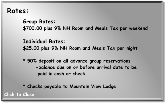 Group Rates: $700.00 plus 9% NH Room and Meals Tax per weekend   Individual Rates:  $25.00 plus 9% NH Room and Meals Tax per night   * 50% deposit on all advance group reservations  -balance due on or before arrival date to be    paid in cash or check   * Checks payable to Mountain View Lodge     Rates: Click to Close