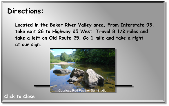 Located in the Baker River Valley area. From Interstate 93,  take exit 26 to Highway 25 West. Travel 8 1/2 miles and  take a left on Old Route 25. Go 1 mile and take a right  at our sign.    Courtesy Red Feather Sun Studio Directions: Click to Close